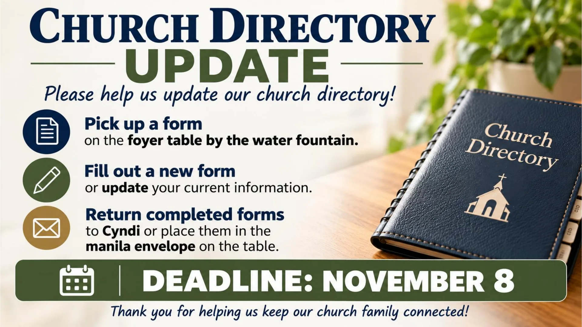 Church Directory Update. Pick up a form on the foyer table by the water fountain, fill out a new form or update your information, and return it to Cyndi or the manila envelope on the table. Deadline: November 8.